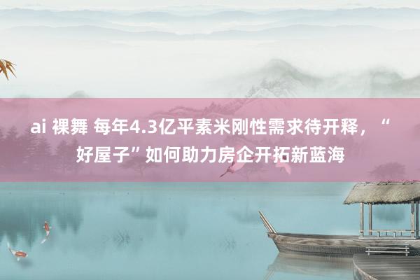 ai 裸舞 每年4.3亿平素米刚性需求待开释，“好屋子”如何助力房企开拓新蓝海