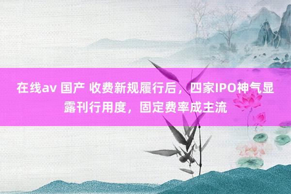 在线av 国产 收费新规履行后，四家IPO神气显露刊行用度，固定费率成主流