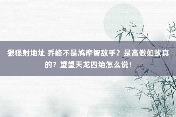 狠狠射地址 乔峰不是鸠摩智敌手？是高傲如故真的？望望天龙四绝怎么说！