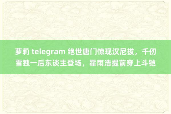 萝莉 telegram 绝世唐门惊现汉尼拔，千仞雪独一后东谈主登场，霍雨浩提前穿上斗铠