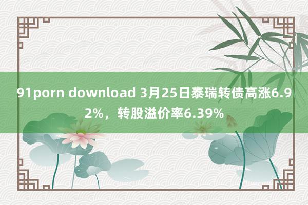 91porn download 3月25日泰瑞转债高涨6.92%，转股溢价率6.39%