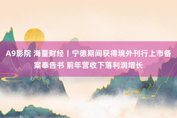 A9影院 海量财经丨宁德期间获得境外刊行上市备案奉告书 前年营收下落利润增长