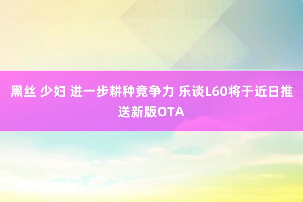 黑丝 少妇 进一步耕种竞争力 乐谈L60将于近日推送新版OTA