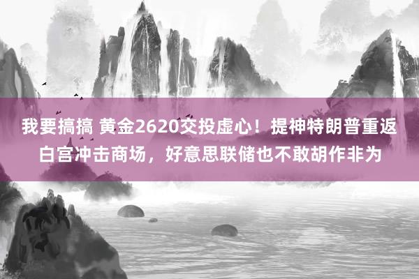 我要搞搞 黄金2620交投虚心！提神特朗普重返白宫冲击商场，好意思联储也不敢胡作非为