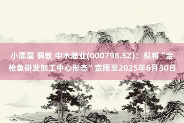 小黑屋 调教 中水渔业(000798.SZ)：拟将“金枪鱼研发加工中心形态”宽限至2025年6月30日