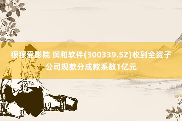 狠狠爱影院 润和软件(300339.SZ)收到全资子公司现款分成款系数1亿元