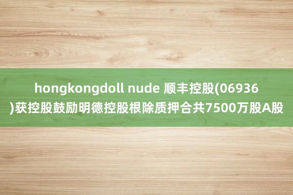 hongkongdoll nude 顺丰控股(06936)获控股鼓励明德控股根除质押合共7500万股A股
