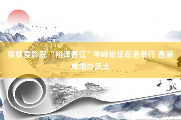 狠狠爱影院 “裕泽香江”岑岭论坛在港举行 香港成婚办沃土