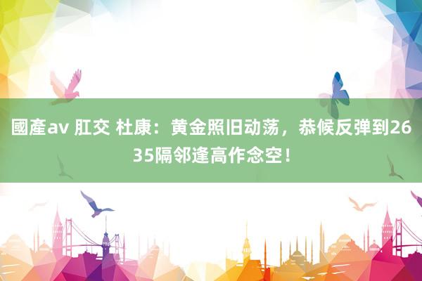國產av 肛交 杜康：黄金照旧动荡，恭候反弹到2635隔邻逢高作念空！