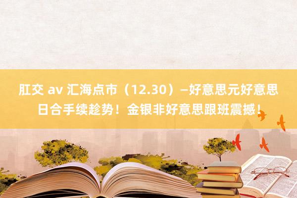 肛交 av 汇海点市（12.30）—好意思元好意思日合手续趁势！金银非好意思跟班震撼！