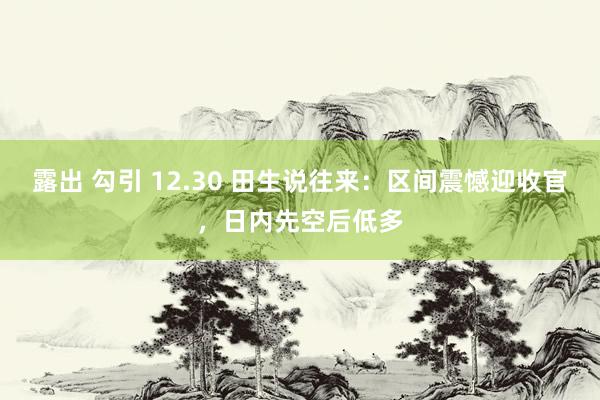 露出 勾引 12.30 田生说往来：区间震憾迎收官，日内先空后低多