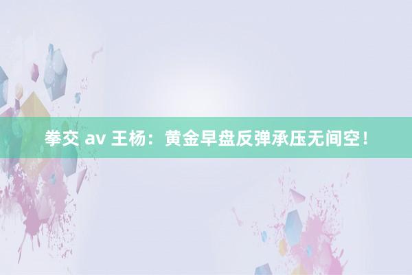 拳交 av 王杨：黄金早盘反弹承压无间空！