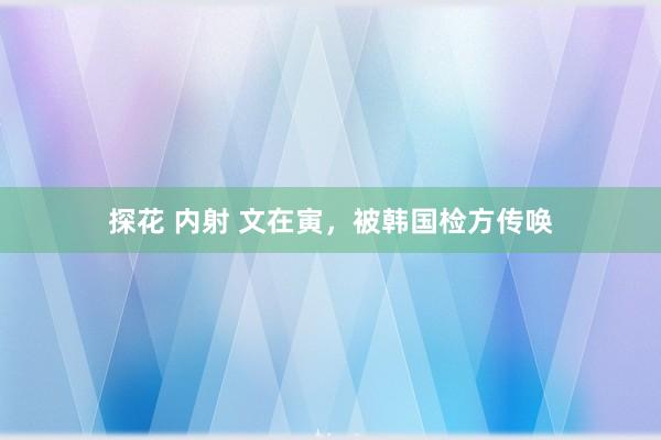 探花 内射 文在寅，被韩国检方传唤
