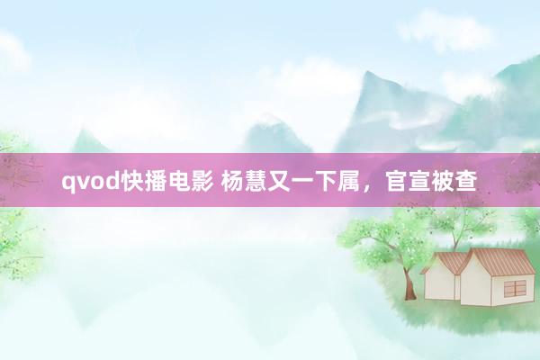 qvod快播电影 杨慧又一下属，官宣被查