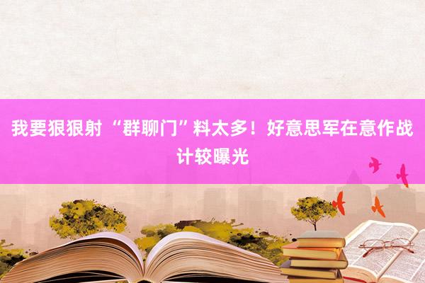 我要狠狠射 “群聊门”料太多！好意思军在意作战计较曝光