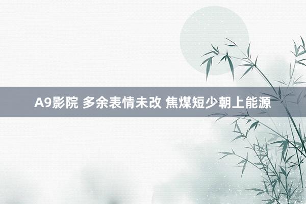 A9影院 多余表情未改 焦煤短少朝上能源