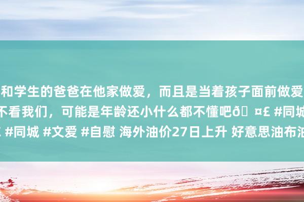 和学生的爸爸在他家做爱，而且是当着孩子面前做爱，太刺激了，孩子完全不看我们，可能是年龄还小什么都不懂吧🤣 #同城 #文爱 #自慰 海外油价27日上升 好意思油布油合约均涨超0.3%
