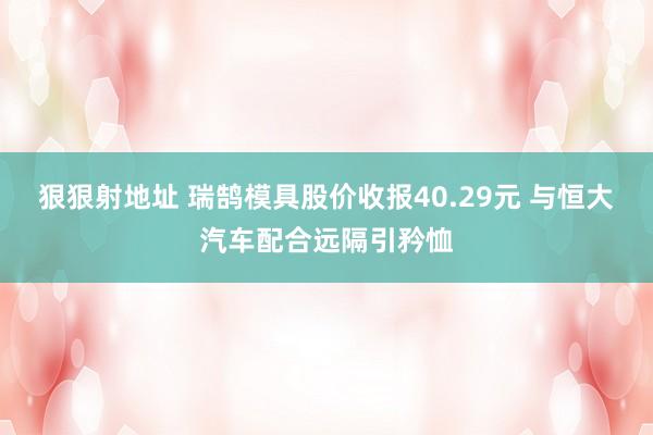 狠狠射地址 瑞鹄模具股价收报40.29元 与恒大汽车配合远隔引矜恤