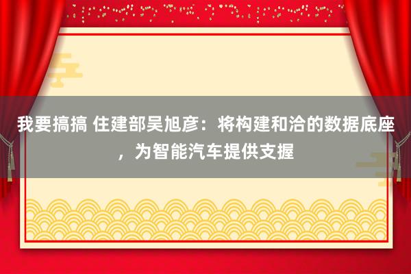 我要搞搞 住建部吴旭彦：将构建和洽的数据底座，为智能汽车提供支握