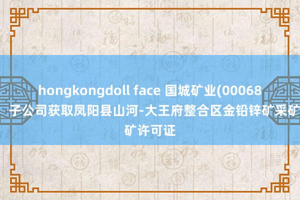 hongkongdoll face 国城矿业(000688.SZ)：子公司获取凤阳县山河-大王府整合区金铅锌矿采矿许可证