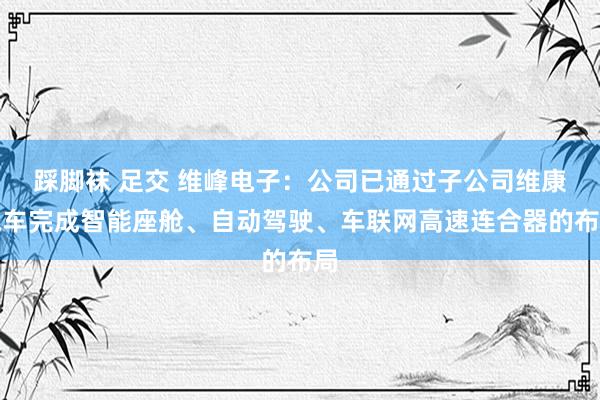 踩脚袜 足交 维峰电子：公司已通过子公司维康汽车完成智能座舱、自动驾驶、车联网高速连合器的布局