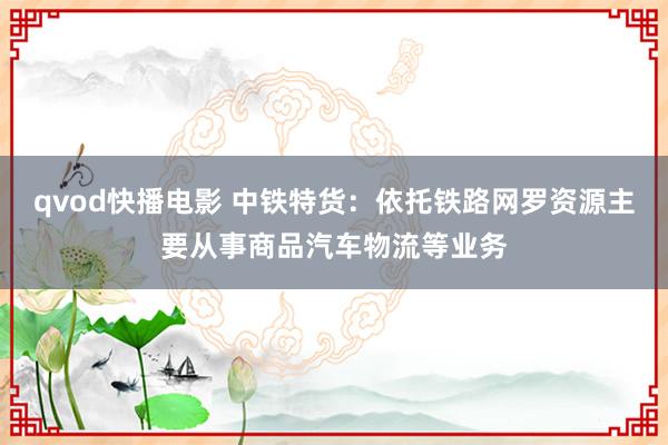 qvod快播电影 中铁特货：依托铁路网罗资源主要从事商品汽车物流等业务