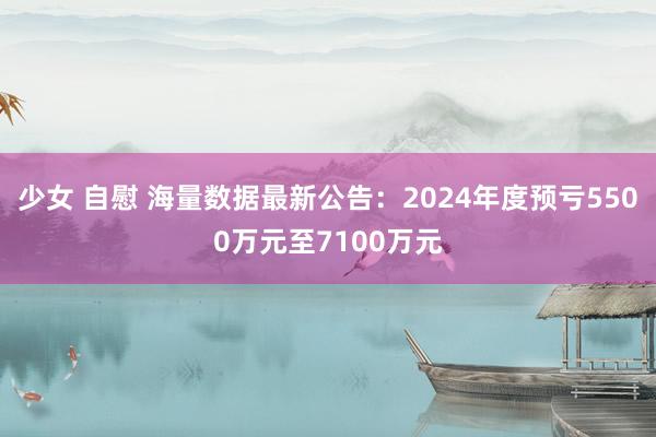 少女 自慰 海量数据最新公告：2024年度预亏5500万元至7100万元