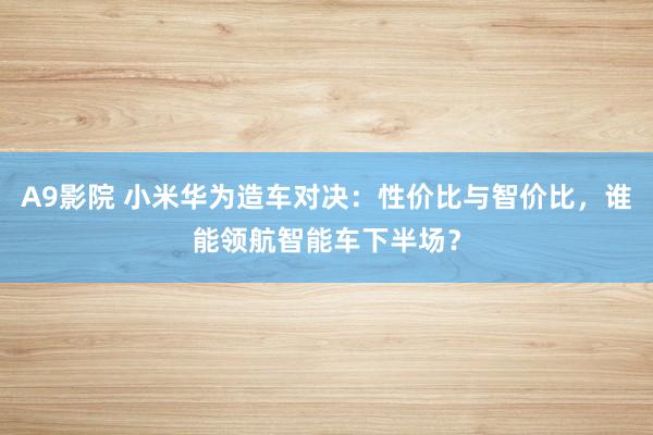 A9影院 小米华为造车对决：性价比与智价比，谁能领航智能车下半场？