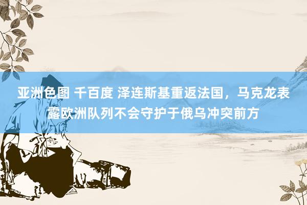 亚洲色图 千百度 泽连斯基重返法国，马克龙表露欧洲队列不会守护于俄乌冲突前方