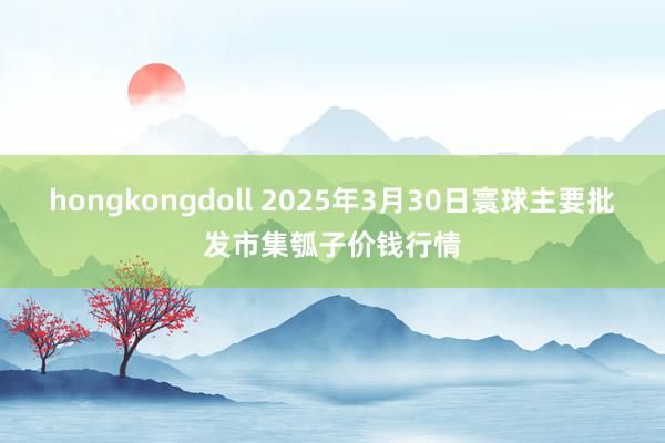 hongkongdoll 2025年3月30日寰球主要批发市集瓠子价钱行情