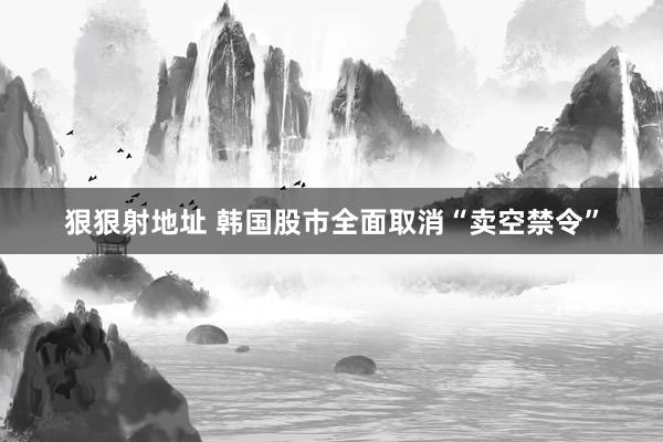 狠狠射地址 韩国股市全面取消“卖空禁令”