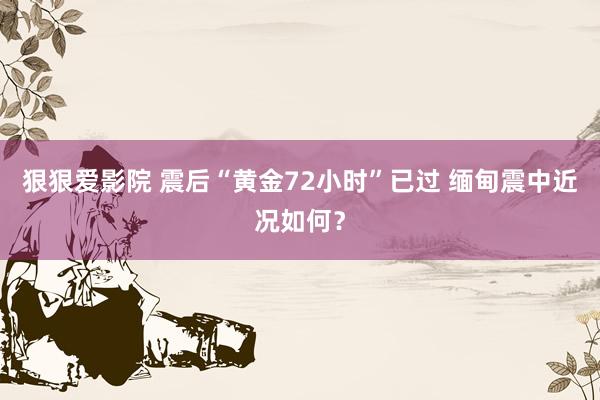 狠狠爱影院 震后“黄金72小时”已过 缅甸震中近况如何？
