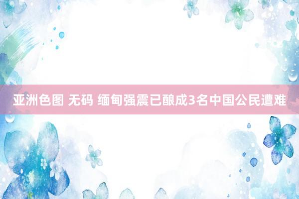 亚洲色图 无码 缅甸强震已酿成3名中国公民遭难