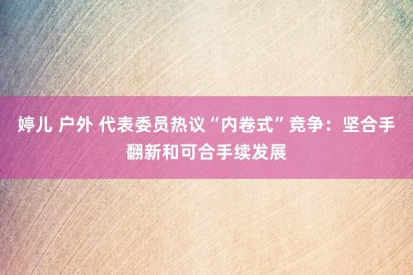 婷儿 户外 代表委员热议“内卷式”竞争：坚合手翻新和可合手续发展
