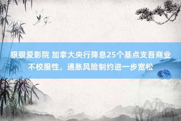 狠狠爱影院 加拿大央行降息25个基点支吾商业不校服性，通胀风险制约进一步宽松