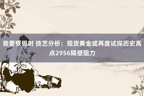 我要狠狠射 技艺分析：现货黄金或再度试探历史高点2956隔壁阻力