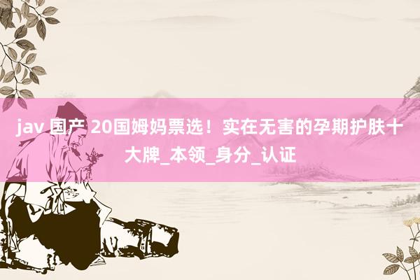 jav 国产 20国姆妈票选！实在无害的孕期护肤十大牌_本领_身分_认证