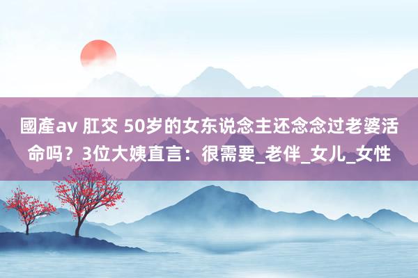 國產av 肛交 50岁的女东说念主还念念过老婆活命吗？3位大姨直言：很需要_老伴_女儿_女性