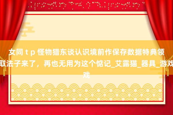 女同 t p 怪物猎东谈认识境前作保存数据特典领取法子来了，再也无用为这个惦记_艾露猫_器具_游戏