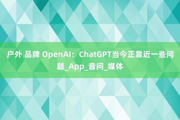 户外 品牌 OpenAI：ChatGPT当今正靠近一些问题_App_音问_媒体