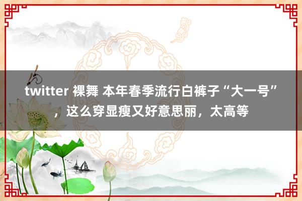 twitter 裸舞 本年春季流行白裤子“大一号”，这么穿显瘦又好意思丽，太高等