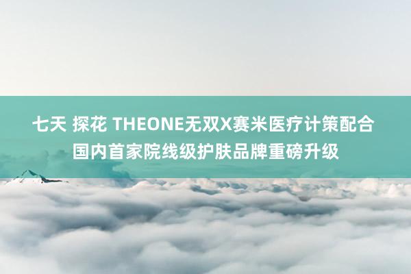 七天 探花 THEONE无双X赛米医疗计策配合 国内首家院线级护肤品牌重磅升级