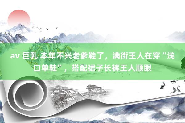 av 巨乳 本年不兴老爹鞋了，满街王人在穿“浅口单鞋”，搭配裙子长裤王人顺眼