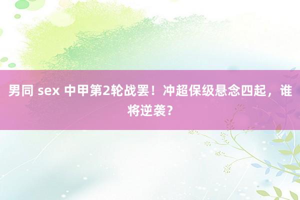 男同 sex 中甲第2轮战罢！冲超保级悬念四起，谁将逆袭？