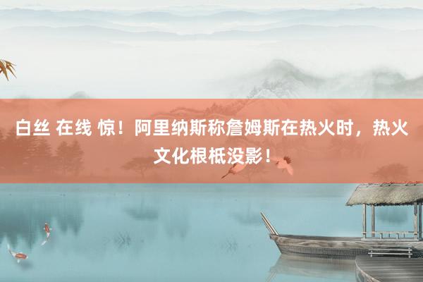 白丝 在线 惊！阿里纳斯称詹姆斯在热火时，热火文化根柢没影！
