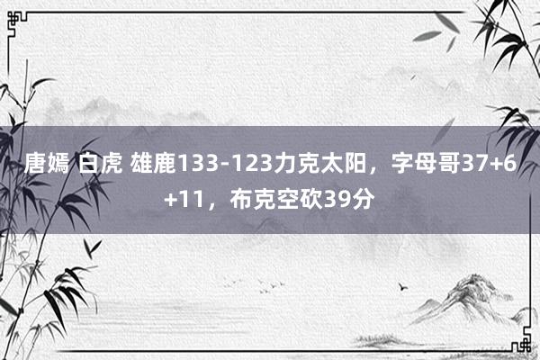 唐嫣 白虎 雄鹿133-123力克太阳，字母哥37+6+11，布克空砍39分