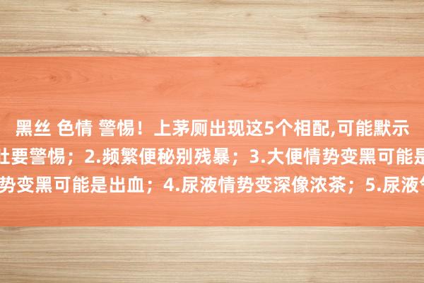 黑丝 色情 警惕！上茅厕出现这5个相配，可能默示肝脏变硬了：1.反复泻肚要警惕；2.频繁便秘别残暴；3.大便情势变黑可能是出血；4.尿液情势变深像浓茶；5.尿液气息已而加剧；