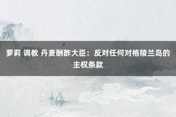 萝莉 调教 丹麦酬酢大臣：反对任何对格陵兰岛的主权条款