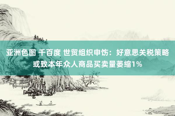 亚洲色图 千百度 世贸组织申饬：好意思关税策略或致本年众人商品买卖量萎缩1%