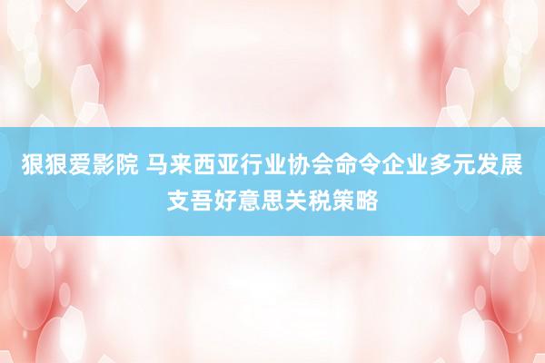 狠狠爱影院 马来西亚行业协会命令企业多元发展支吾好意思关税策略